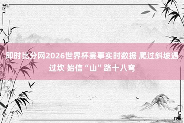 即时比分网2026世界杯赛事实时数据 爬过斜坡遇过坎 始信“山”路十八弯