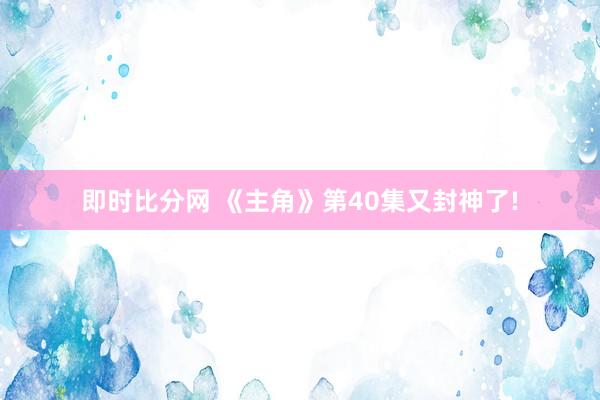 即时比分网 《主角》第40集又封神了!