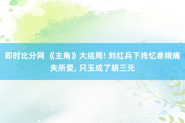 即时比分网 《主角》大结局! 刘红兵下线忆秦娥痛失所爱, 只玉成了胡三元