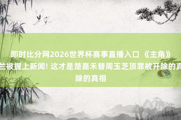 即时比分网2026世界杯赛事直播入口 《主角》米兰被握上新闻! 这才是楚嘉禾替周玉芝顶罪被开除的真相