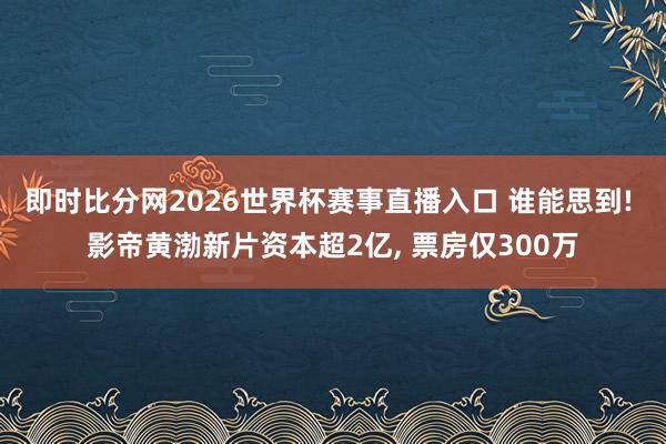 即时比分网2026世界杯赛事直播入口 谁能思到! 影帝黄渤新片资本超2亿, 票房仅300万