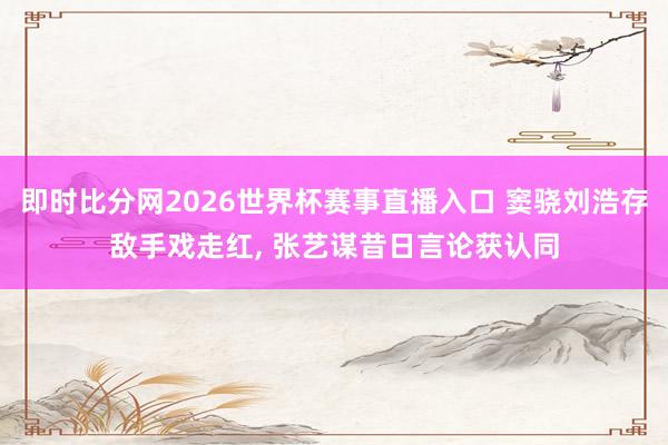 即时比分网2026世界杯赛事直播入口 窦骁刘浩存敌手戏走红, 张艺谋昔日言论获认同
