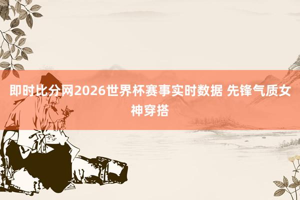 即时比分网2026世界杯赛事实时数据 先锋气质女神穿搭