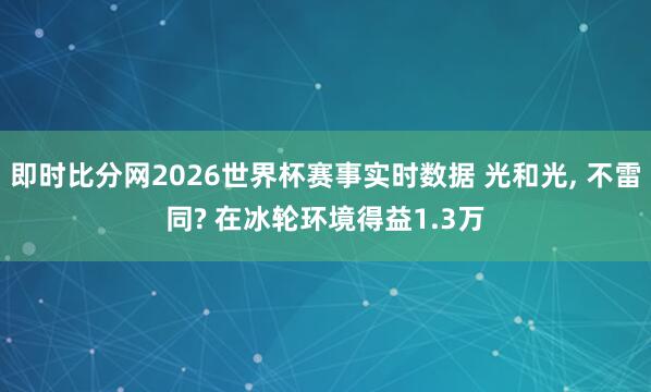 即时比分网2026世界杯赛事实时数据 光和光, 不雷同? 在冰轮环境得益1.3万