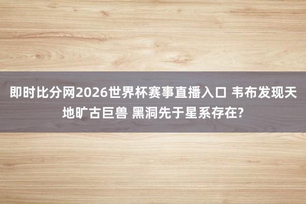即时比分网2026世界杯赛事直播入口 韦布发现天地旷古巨兽 黑洞先于星系存在?
