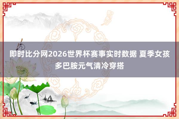 即时比分网2026世界杯赛事实时数据 夏季女孩多巴胺元气清冷穿搭