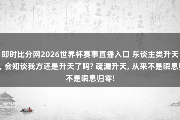 即时比分网2026世界杯赛事直播入口 东谈主类升天之后, 会知谈我方还是升天了吗? 疏漏升天, 从来不是瞬息归零!