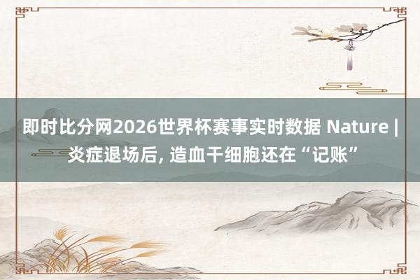 即时比分网2026世界杯赛事实时数据 Nature | 炎症退场后, 造血干细胞还在“记账”
