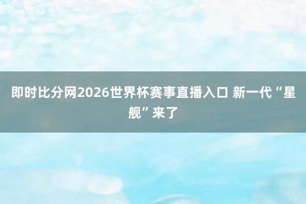 即时比分网2026世界杯赛事直播入口 新一代“星舰”来了