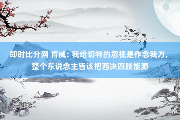 即时比分网 肯威: 我给切特的忽视是作念我方, 整个东说念主皆该把西决四肢能源