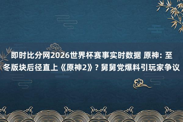 即时比分网2026世界杯赛事实时数据 原神: 至冬版块后径直上《原神2》? 舅舅党爆料引玩家争议