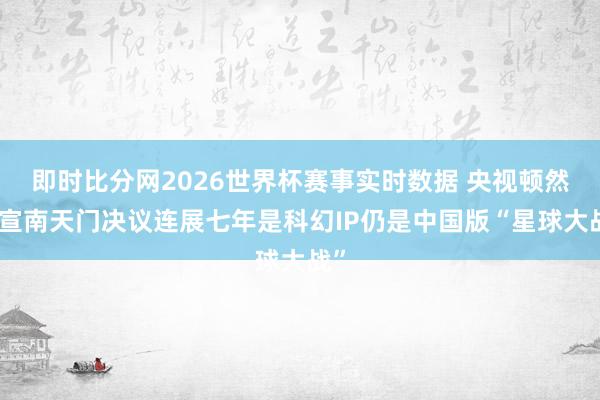 即时比分网2026世界杯赛事实时数据 央视顿然官宣南天门决议连展七年是科幻IP仍是中国版“星球大战”