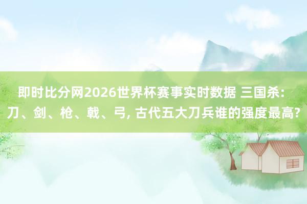 即时比分网2026世界杯赛事实时数据 三国杀: 刀、剑、枪、戟、弓, 古代五大刀兵谁的强度最高?