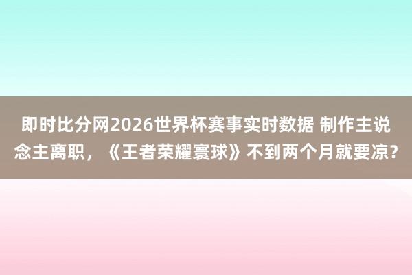 即时比分网2026世界杯赛事实时数据 制作主说念主离职，《王者荣耀寰球》不到两个月就要凉？