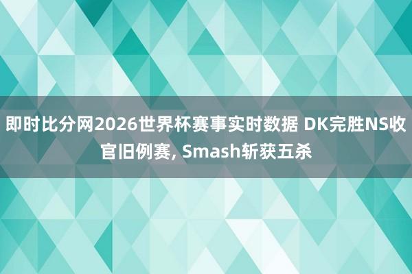 即时比分网2026世界杯赛事实时数据 DK完胜NS收官旧例赛, Smash斩获五杀