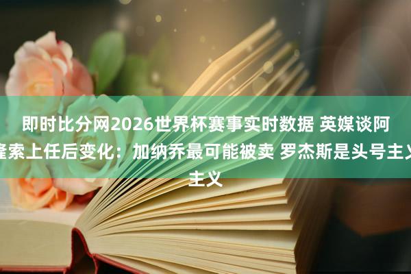 即时比分网2026世界杯赛事实时数据 英媒谈阿隆索上任后变化：加纳乔最可能被卖 罗杰斯是头号主义