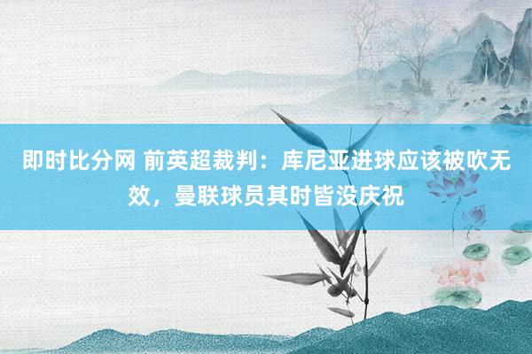 即时比分网 前英超裁判：库尼亚进球应该被吹无效，曼联球员其时皆没庆祝