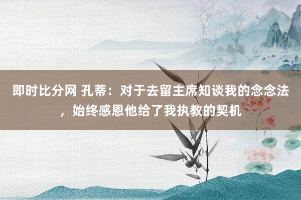 即时比分网 孔蒂：对于去留主席知谈我的念念法，始终感恩他给了我执教的契机