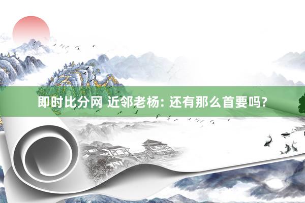 即时比分网 近邻老杨: 还有那么首要吗?