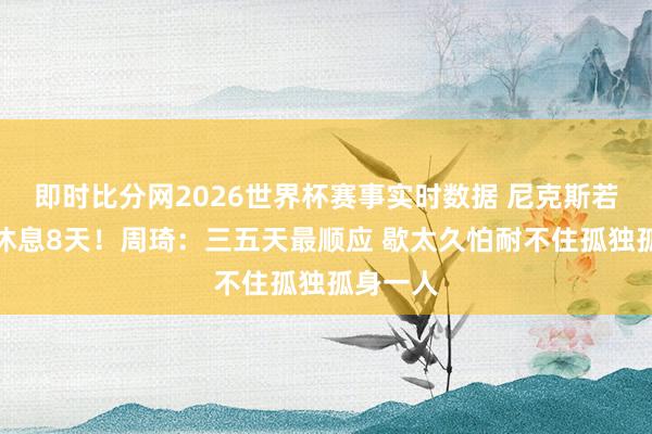即时比分网2026世界杯赛事实时数据 尼克斯若横扫会休息8天！周琦：三五天最顺应 歇太久怕耐不住孤独孤身一人