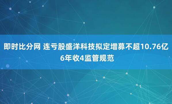即时比分网 连亏股盛洋科技拟定增募不超10.76亿 6年收4监管规范