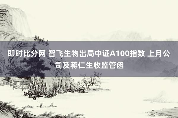 即时比分网 智飞生物出局中证A100指数 上月公司及蒋仁生收监管函