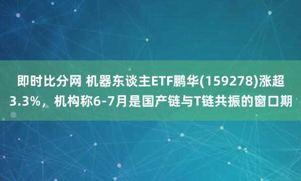 即时比分网 机器东谈主ETF鹏华(159278)涨超3.3%,机构称6-7月是国产链与T链共振的窗口期