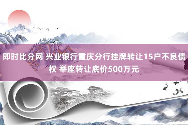 即时比分网 兴业银行重庆分行挂牌转让15户不良债权 举座转让底价500万元