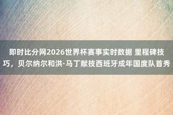 即时比分网2026世界杯赛事实时数据 里程碑技巧，贝尔纳尔和洪·马丁献技西班牙成年国度队首秀