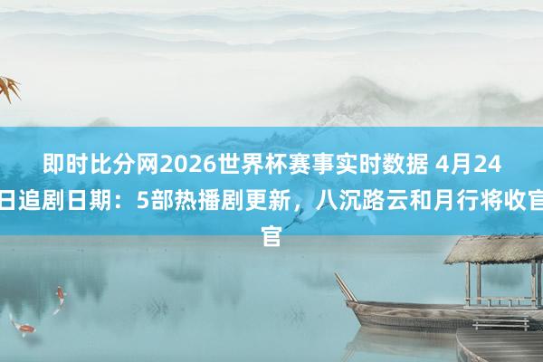 即时比分网2026世界杯赛事实时数据 4月24日追剧日期：5部热播剧更新，八沉路云和月行将收官