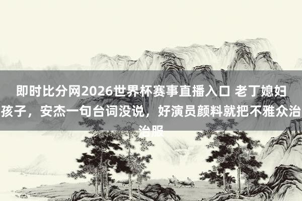 即时比分网2026世界杯赛事直播入口 老丁媳妇打孩子，安杰一句台词没说，好演员颜料就把不雅众治服
