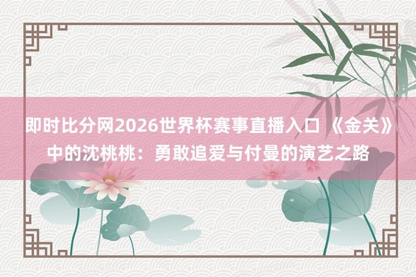 即时比分网2026世界杯赛事直播入口 《金关》中的沈桃桃：勇敢追爱与付曼的演艺之路