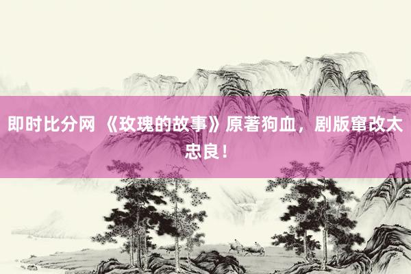 即时比分网 《玫瑰的故事》原著狗血，剧版窜改太忠良！