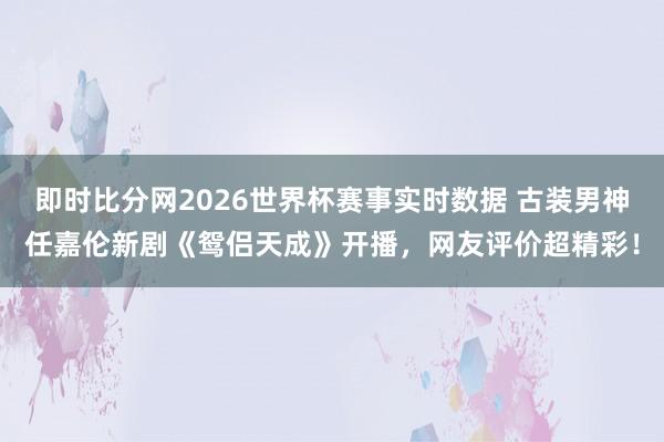 即时比分网2026世界杯赛事实时数据 古装男神任嘉伦新剧《鸳侣天成》开播,网友评价超精彩!