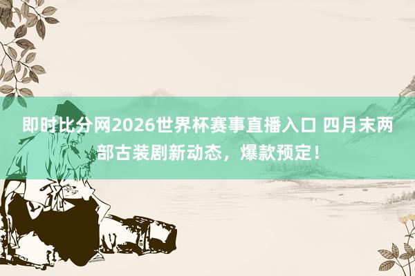 即时比分网2026世界杯赛事直播入口 四月末两部古装剧新动态，爆款预定！