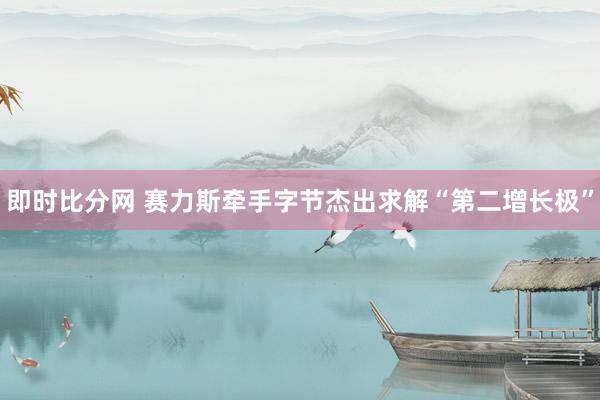 即时比分网 赛力斯牵手字节杰出求解“第二增长极”