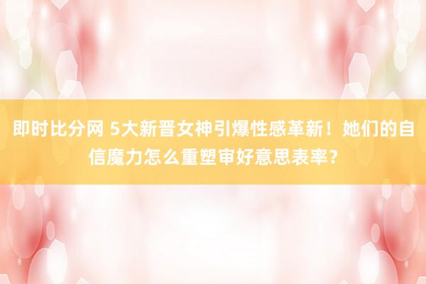 即时比分网 5大新晋女神引爆性感革新！她们的自信魔力怎么重塑审好意思表率？