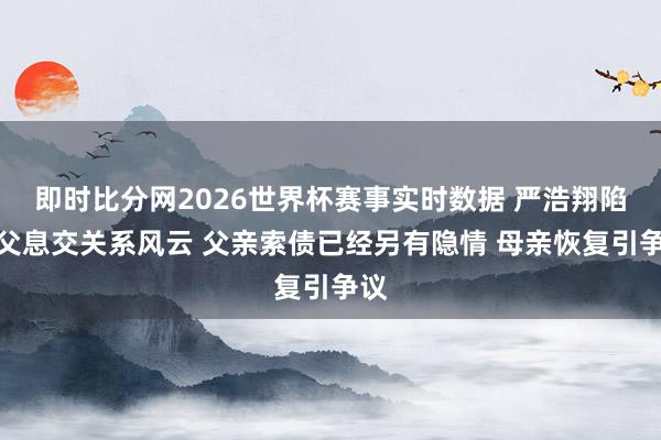 即时比分网2026世界杯赛事实时数据 严浩翔陷生父息交关系风云 父亲索债已经另有隐情 母亲恢复引争议