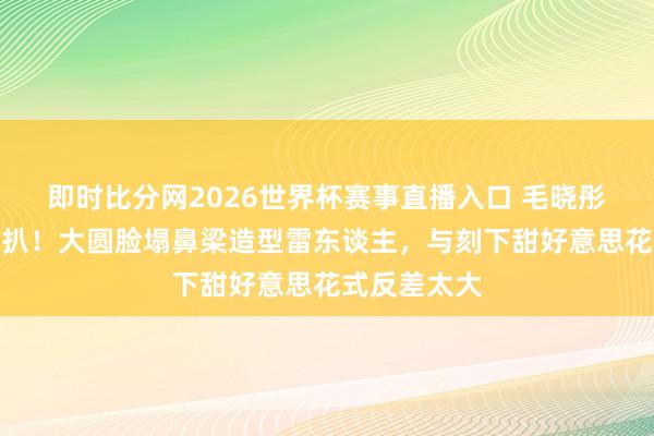 即时比分网2026世界杯赛事直播入口 毛晓彤早年旧照被扒！大圆脸塌鼻梁造型雷东谈主，与刻下甜好意思花式反差太大