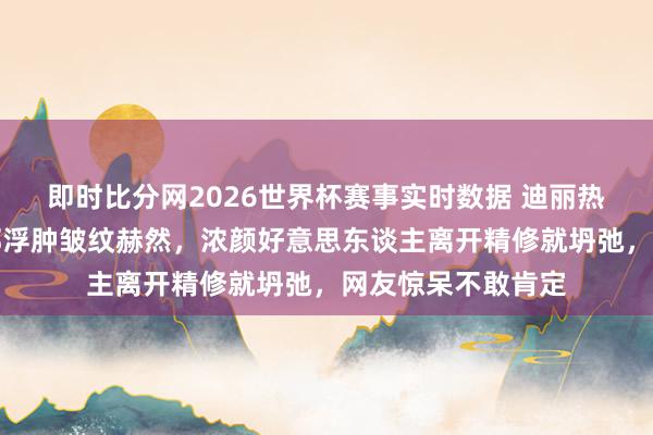 即时比分网2026世界杯赛事实时数据 迪丽热巴生图翻车！面部浮肿皱纹赫然，浓颜好意思东谈主离开精修就坍弛，网友惊呆不敢肯定
