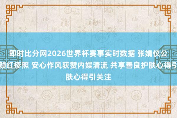 即时比分网2026世界杯赛事实时数据 张婧仪公开素颜红疹照 安心作风获赞内娱清流 共享善良护肤心得引关注
