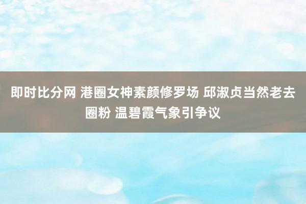 即时比分网 港圈女神素颜修罗场 邱淑贞当然老去圈粉 温碧霞气象引争议