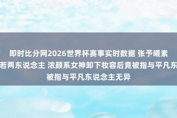 即时比分网2026世界杯赛事实时数据 张予曦素颜照流出判若两东说念主 浓颜系女神卸下妆容后竟被指与平凡东说念主无异