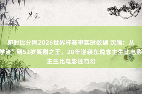 即时比分网2026世界杯赛事实时数据 沈腾：从“军艺学渣”到52岁笑剧之王，20年逆袭东说念主生比电影还奇幻