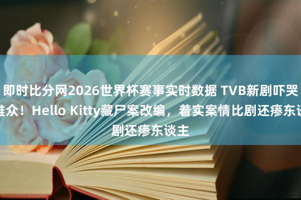 即时比分网2026世界杯赛事实时数据 TVB新剧吓哭不雅众！Hello Kitty藏尸案改编，着实案情比剧还瘆东谈主