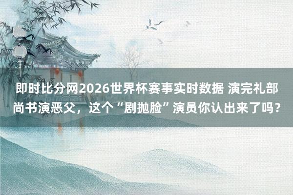 即时比分网2026世界杯赛事实时数据 演完礼部尚书演恶父，这个“剧抛脸”演员你认出来了吗？