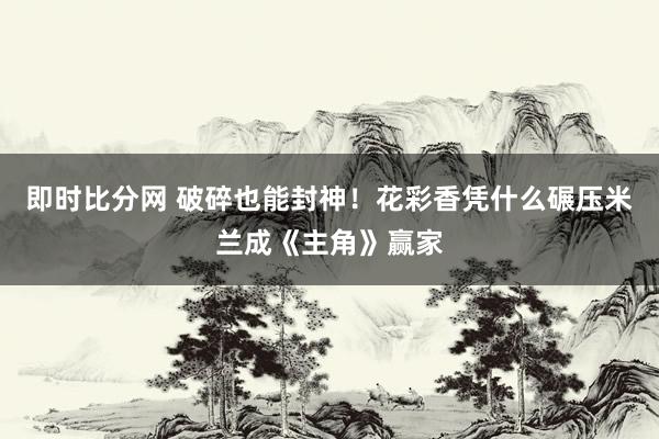 即时比分网 破碎也能封神！花彩香凭什么碾压米兰成《主角》赢家