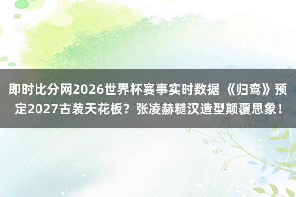 即时比分网2026世界杯赛事实时数据 《归鸾》预定2027古装天花板？张凌赫糙汉造型颠覆思象！