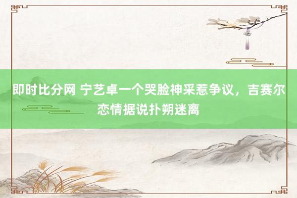 即时比分网 宁艺卓一个哭脸神采惹争议，吉赛尔恋情据说扑朔迷离