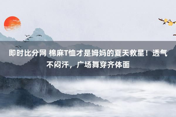 即时比分网 棉麻T恤才是姆妈的夏天救星！透气不闷汗，广场舞穿齐体面